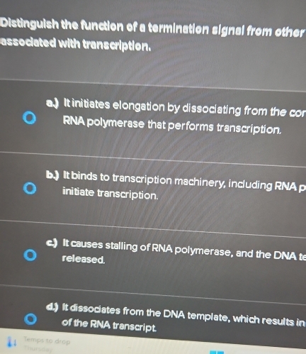 Distinguish the function of a termination signal from other
associated with transcription.
a) It initiates elongation by dissociating from the co
RNA polymerase that performs transcription.
b.) It binds to transcription machinery, including RNAp
initiate transcription.
c.) It causes stalling of RNA polymerase, and the DNA te
released.
d.) It dissociates from the DNA template, which results in
of the RNA transcript.
Temps to drop
Thursday