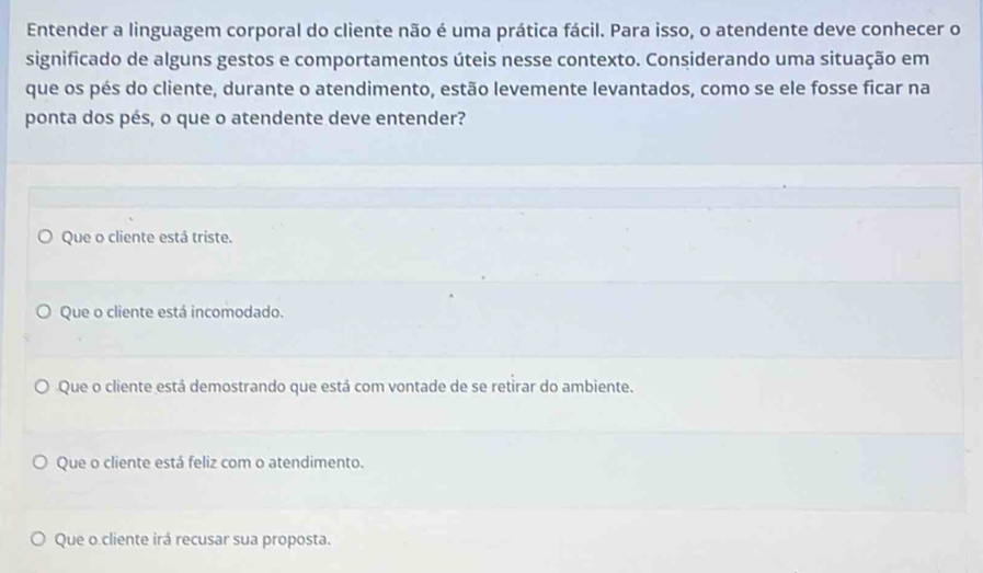 Entender a linguagem corporal do cliente não é uma prática fácil. Para isso, o atendente deve conhecer o
significado de alguns gestos e comportamentos úteis nesse contexto. Considerando uma situação em
que os pés do cliente, durante o atendimento, estão levemente levantados, como se ele fosse ficar na
ponta dos pés, o que o atendente deve entender?
Que o cliente está triste.
Que o cliente está incomodado.
Que o cliente está demostrando que está com vontade de se retirar do ambiente.
Que o cliente está feliz com o atendimento.
Que o cliente irá recusar sua proposta.