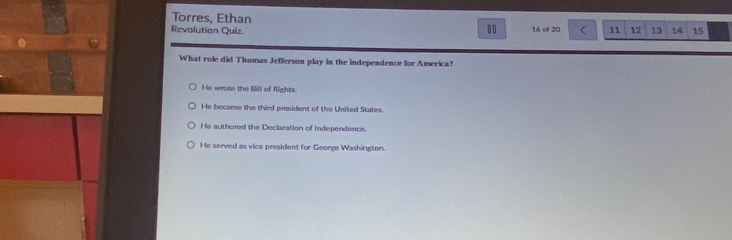 Torres, Ethan
Revolution Quiz 16 of 20 11 12 13 14 15
What role did Thomas Jefferson play in the independence for America?
He wrote the Bill of Rights.
He became the third president of the United States.
He authored the Declaration of Independence.
He served as vice president for George Washington.