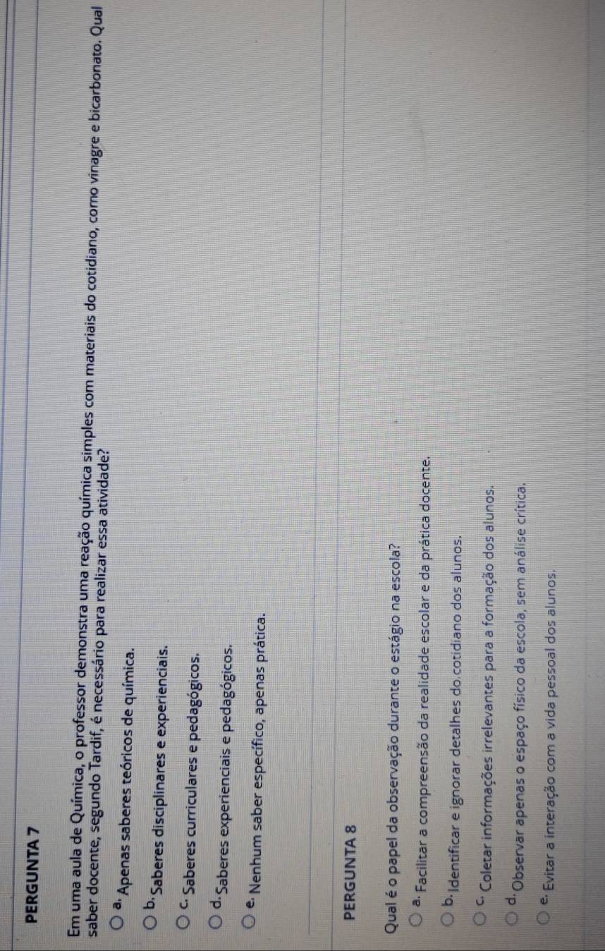 PERGUNTA 7
Em uma aula de Química, o professor demonstra uma reação química simples com materiais do cotidiano, como vinagre e bicarbonato. Qual
saber docente, segundo Tardif, é necessário para realizar essa atividade?
* Apenas saberes teóricos de química.
b Saberes disciplinares e experienciais.
* Saberes curriculares e pedagógicos.
d· Saberes experienciais e pedagógicos.
* Nenhum saber específico, apenas prática.
PERGUNTA 8
Qual é o papel da observação durante o estágio na escola?
ª· Facilitar a compreensão da realidade escolar e da prática docente.
Identificar e ignorar detalhes do cotidiano dos alunos.
C, Coletar informações irrelevantes para a formação dos alunos.
d· Observar apenas o espaço físico da escola, sem análise crítica.
*: Evitar a interação com a vida pessoal dos alunos.
