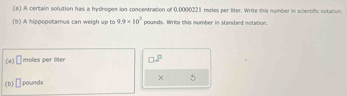 A certain solution has a hydrogen ion concentration of 0.0000221 moles per liter. Write this number in scientific notation. 
(b) A hippopotamus can weigh up to 9.9* 10^3 pounds. Write this number in standard notation. 
(a) □ moles per liter
□ * 10^□
(b) □ pounds ×