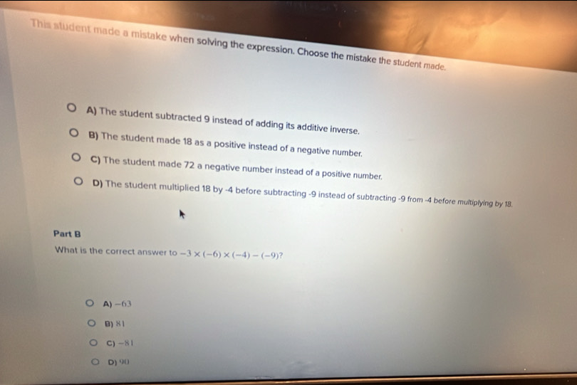 This student made a mistake when solving the expression. Choose the mistake the student made.
A) The student subtracted 9 instead of adding its additive inverse.
B) The student made 18 as a positive instead of a negative number.
C) The student made 72 a negative number instead of a positive number.
D) The student multiplied 18 by -4 before subtracting -9 instead of subtracting -9 from -4 before multiplying by 18.
Part B
What is the correct answer to -3* (-6)* (-4)-(-9) 2
A) -63
B) 81
C) -81
D) 90