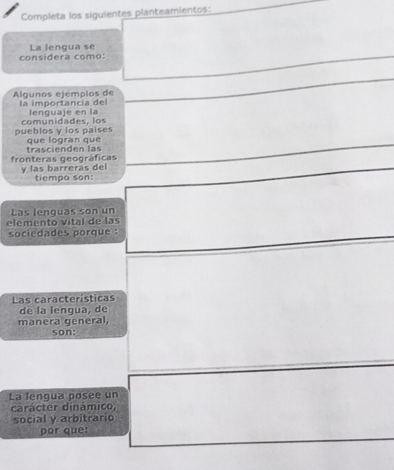 Completa los siguientes planteamientos: 
La lengua se 
considera como: 
Algunos ejemplos de 
la importancia del 
lenquaje en la 
comunidades, los 
pueblos y los paises 
que logran que 
trascienden las 
fronteras geográficas 
y las barreras del 
tiempo son: 
Las ienguas son un 
elemento vital de las 
sociedades porque : 
Las características 
de la lengua, de 
manera general, 
son: 
La lengua posee un 
carácter dinámico, 
social y arbitrario 
por que: