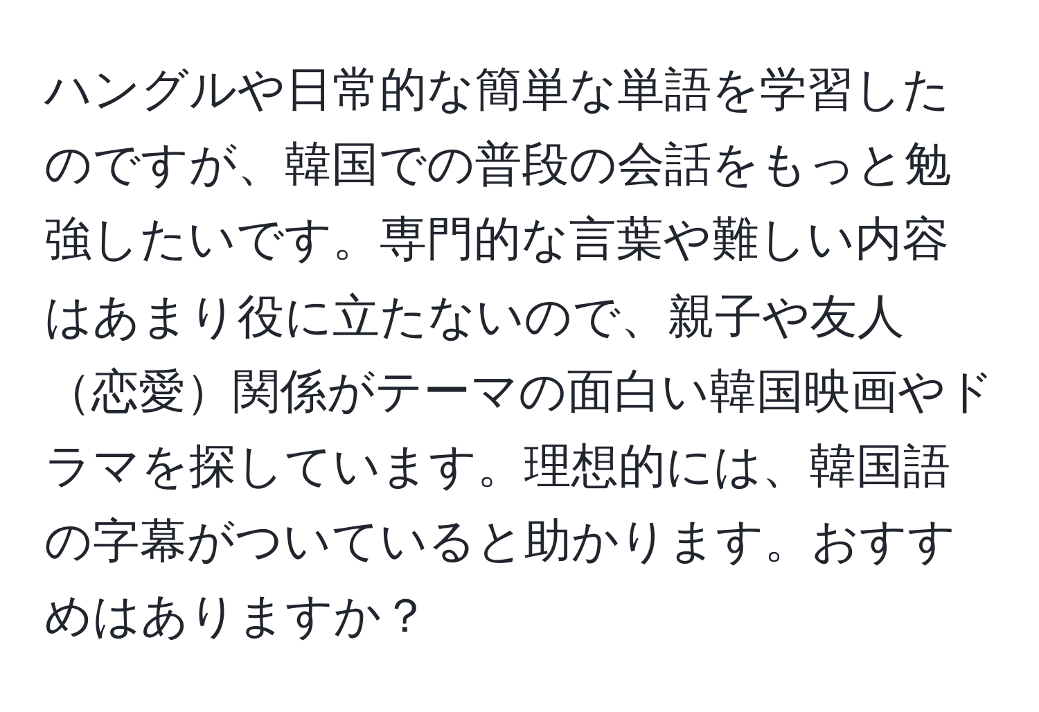 ハングルや日常的な簡単な単語を学習したのですが、韓国での普段の会話をもっと勉強したいです。専門的な言葉や難しい内容はあまり役に立たないので、親子や友人恋愛関係がテーマの面白い韓国映画やドラマを探しています。理想的には、韓国語の字幕がついていると助かります。おすすめはありますか？