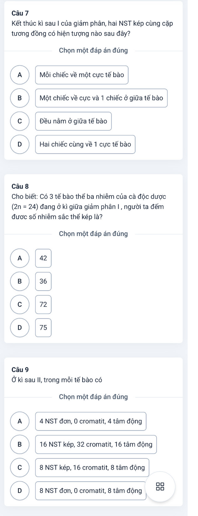 Kết thúc kì sau I của giảm phân, hai NST kép cùng cặp
tương đồng có hiện tượng nào sau đây?
Chọn một đáp án đúng
A Mỗi chiếc về một cực tế bào
B Một chiếc về cực và 1 chiếc ở giữa tế bào
C Đều nằm ở giữa tế bào
D Hai chiếc cùng về 1 cực tế bào
Câu 8
Cho biết: Có 3 tế bào thể ba nhiễm của cà độc dược
(2n=24) đang ở kì giữa giảm phân I , người ta đếm
được số nhiễm sắc thể kép là?
Chọn một đáp án đúng
A 42
B 36
C 72
D 75
Câu 9
Ở kì sau II, trong mỗi tế bào có
Chọn một đáp án đúng
A 4 NST đơn, 0 cromatit, 4 tâm động
B 16 NST kép, 32 cromatit, 16 tâm động
C 8 NST kép, 16 cromatit, 8 tâm động
D 8 NST đơn, 0 cromatit, 8 tâm động 8