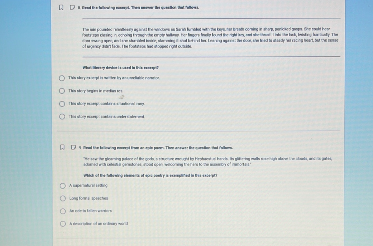 Read the following excerpt. Then answer the question that follows.
The rain pounded relentlessly against the windows as Sarah fumbled with the keys, her breath coming in sharp, panicked gasps. She could hear
footsteps closing in, echoing through the empty hallway. Her fingers finally found the right key, and she thrust it into the lock, twisting frantically. The
door swung open, and she stumbled inside, slamming it shut behind her. Leaning against the door, she tried to steady her racing heart, but the sense
of urgency didn't fade. The footsteps had stopped right outside.
What literary device is used in this excerpt?
This story excerpt is written by an unreliable narrator.
This story begins in medias res.
This story excerpt contains situational irony.
This story excerpt contains understatement.
9. Read the following excerpt from an epic poem. Then answer the question that follows.
"He saw the gleaming palace of the gods, a structure wrought by Hephaestus' hands. Its glittering walls rose high above the clouds, and its gates,
adorned with celestial gemstones, stood open, welcoming the hero to the assembly of immortals."
Which of the following elements of epic poetry is exemplified in this excerpt?
A supernatural setting
Long formal speeches
An ode to fallen warriors
A description of an ordinary world