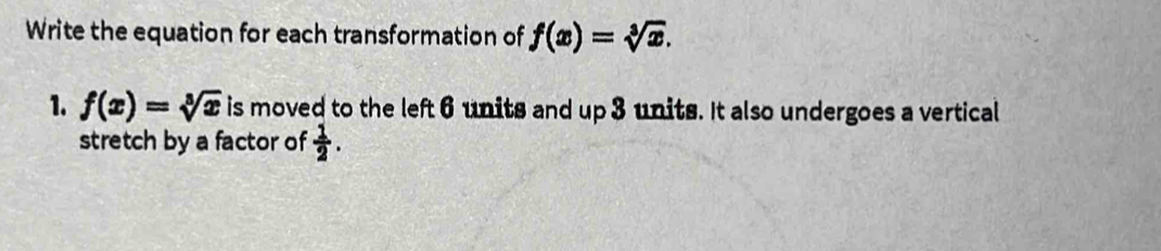 Write the equation for each transformation of f(x)=sqrt[3](x). 
1. f(x)=sqrt[3](x) is moved to the left 6 units and up 3 units. It also undergoes a vertical 
stretch by a factor of  1/2 .