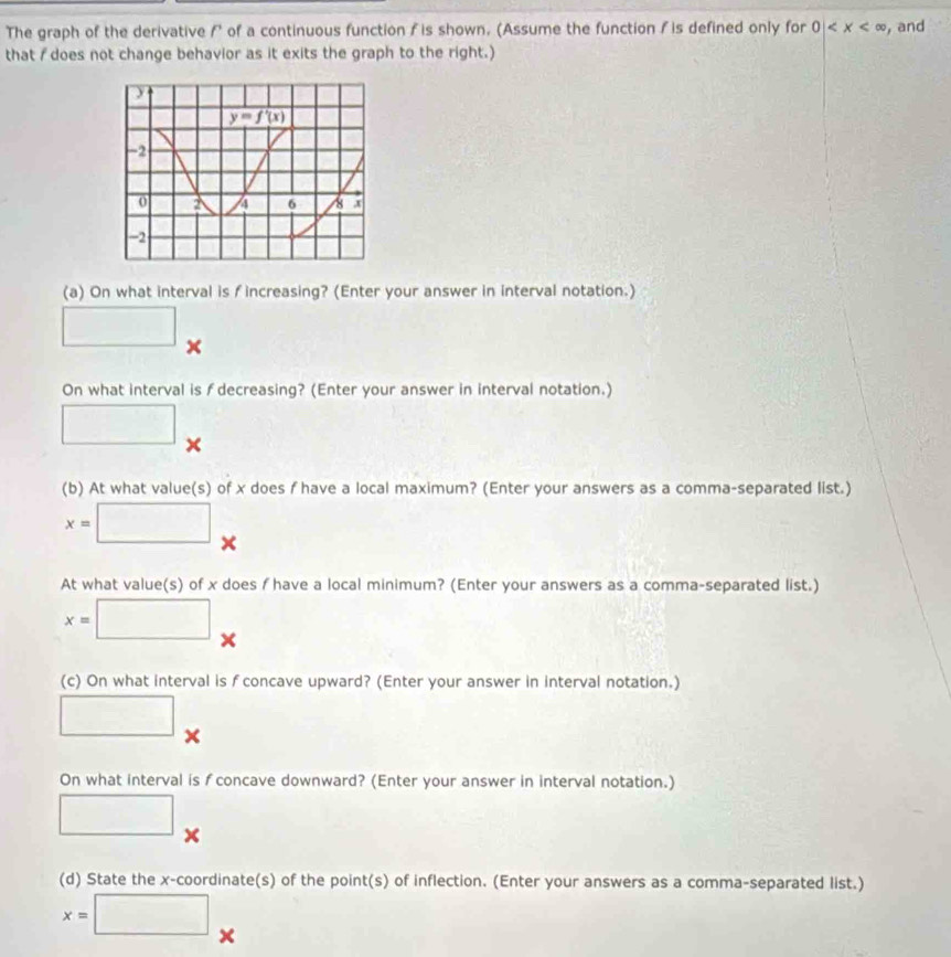The graph of the derivative f of a continuous function f is shown. (Assume the function / is defined only for 0| , and
that / does not change behavior as it exits the graph to the right.)
(a) On what interval is f increasing? (Enter your answer in interval notation.)
□ x
On what interval is f decreasing? (Enter your answer in interval notation.)
□ ×
(b) At what value(s) of x does f have a local maximum? (Enter your answers as a comma-separated list.)
x=□ ×
At what value(s) of x does / have a local minimum? (Enter your answers as a comma-separated list.)
x=□ _ 
(c) On what interval is f concave upward? (Enter your answer in interval notation.)
□ ×
On what interval is fconcave downward? (Enter your answer in interval notation.)
□ x
(d) State the x-coordinate(s) of the point(s) of inflection. (Enter your answers as a comma-separated list.)
x=□ ×