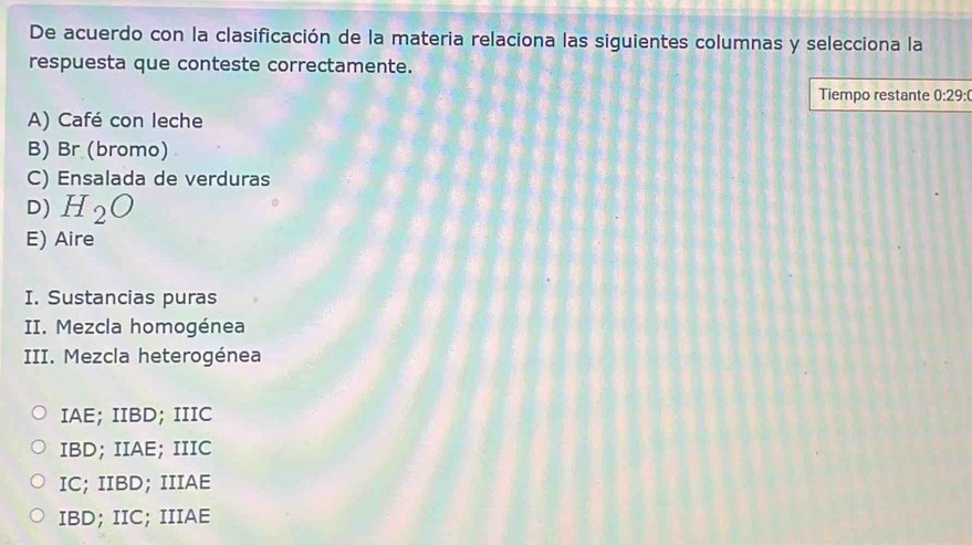 De acuerdo con la clasificación de la materia relaciona las siguientes columnas y selecciona la
respuesta que conteste correctamente.
Tiempo restante 0:29:(
A) Café con leche
B) Br (bromo)
C) Ensalada de verduras
D) H_2O
E) Aire
I. Sustancias puras
II. Mezcla homogénea
III. Mezcla heterogénea
IAE; IIBD; IIIC
IBD; IIAE; IIIC
IC; IIBD; IIIAE
IBD; IIC; IIIAE