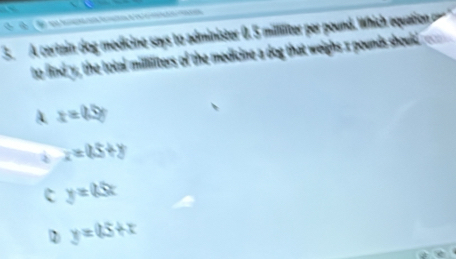 A certain dog medicine says to administer 0. 5 milliliter per pound. Which equatio 
to find y, the total milliliters of the medicine a dog that weighs x pounds should
A x=0.5g
x=0.5+y
c y=65x
y=0.5+x