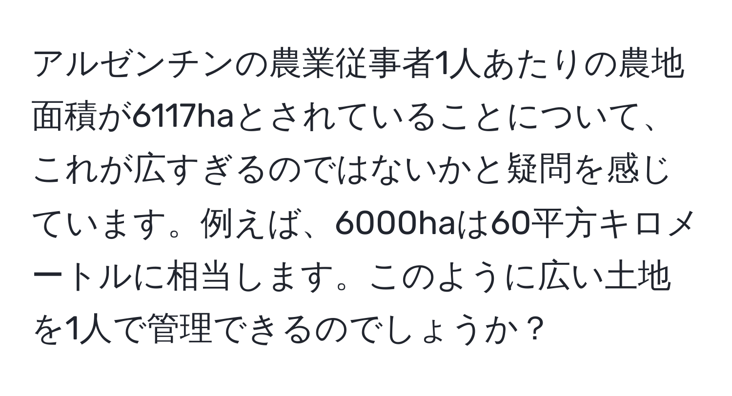アルゼンチンの農業従事者1人あたりの農地面積が6117haとされていることについて、これが広すぎるのではないかと疑問を感じています。例えば、6000haは60平方キロメートルに相当します。このように広い土地を1人で管理できるのでしょうか？