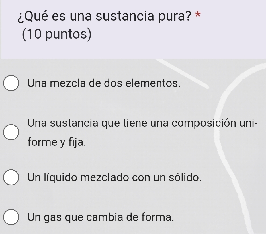 ¿Qué es una sustancia pura? *
(10 puntos)
Una mezcla de dos elementos.
Una sustancia que tiene una composición uni-
forme y fija.
Un líquido mezclado con un sólido.
Un gas que cambia de forma.