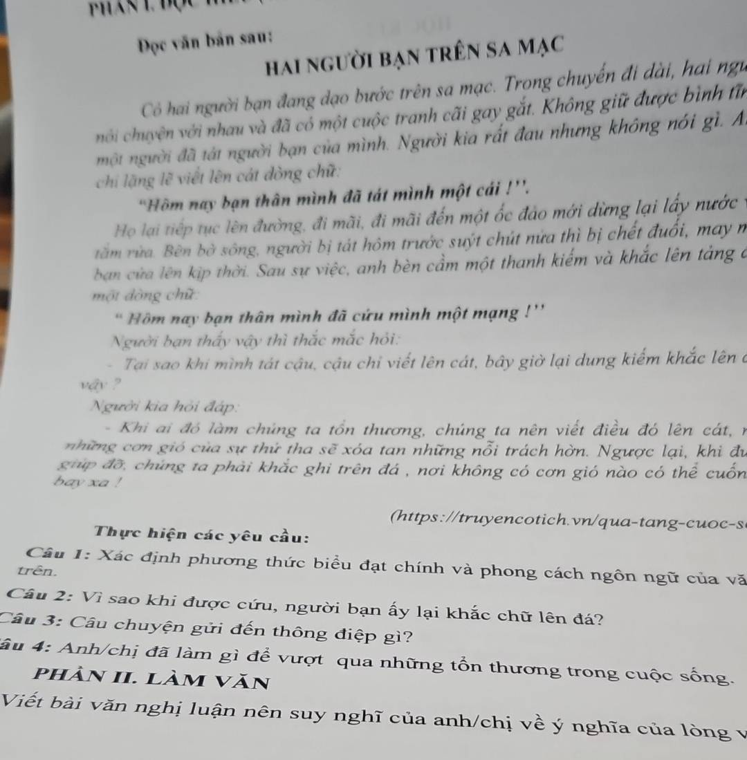 Phan l độc
ĐDọc văn bản sau:
hai người bạn trên sa mạc
Có hai người bạn đang dạo bước trên sa mạc. Trong chuyến đi dài, hai ngữ
hôi chuyện với nhau và đã có một cuộc tranh cãi gay gắt. Không giữ được bình tin
một người đã tát người bạn của mình. Người kia rất đau nhưng không nói gì. A
chi lặng lẽ viết lên cát đòng chữ:
'Hôm nay bạn thân mình đã tát mình một cái !''.
Họ lại tiếp tục lên đường, đi mãi, đi mãi đến một ốc đảo mới dừng lại lấy nước
tăm rừa. Bên bờ sông, người bị tát hôm trước suýt chút nửa thì bị chết đuổi, may n
ban cửa lên kịp thời. Sau sự việc, anh bèn cầm một thanh kiếm và khắc lên tảng ở
một đòng chữ
' Hồm nay bạn thân mình đã cứu mình một mạng !''
Người bạn thấy vậy thì thắc mắc hỏi:
- Tại sao khi mình tát cậu, cậu chỉ viết lên cát, bây giờ lại dung kiếm khắc lên ở
vậy ?
Người kia hỏi đáp:
-  Khi ai đó làm chúng ta tổn thương, chúng ta nên viết điều đó lên cát,  n
những cơn gió của sự thứ tha sẽ xóa tan những nỗi trách hờn. Ngược lại, khi đư
giúp đỡ, chúng ta phải khắc ghi trên đá , nơi không có cơn gió nào có thể cuốn
bay xa !
https : /tru yencotich. vn/q u atan g-cu c-s
Thực hiện các yêu cầu:
Câu 1: Xác định phương thức biểu đạt chính và phong cách ngôn ngữ của vă
trên.
Câu 2: Vì sao khi được cứu, người bạn ấy lại khắc chữ lên đá?
Câu 3: Câu chuyện gửi đến thông điệp gì?
lâu 4: Anh/chị đã làm gì để vượt qua những tổn thương trong cuộc sống.
phản II. làm văn
Viết bài văn nghị luận nên suy nghĩ của anh/chị về ý nghĩa của lòng v