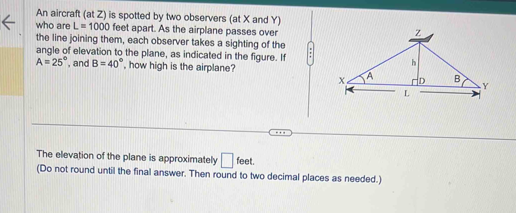 An aircraft (at Z) is spotted by two observers (at X and Y) 
who are L=1000 feet apart. As the airplane passes over 
the line joining them, each observer takes a sighting of the 
angle of elevation to the plane, as indicated in the figure. If
A=25° , and B=40° , how high is the airplane? 
The elevation of the plane is approximately □ feet. 
(Do not round until the final answer. Then round to two decimal places as needed.)