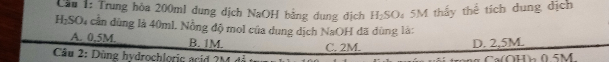 Cầu 1: Trung hòa 200ml dung dịch NaOH bằng dung địch H₂SO₄ 5M thấy thể tích dung dịch

H_2SO 04 cần dùng là 40ml. Nồng độ mol của dung dịch NaOH đã dùng là:
A. 0,5M. B. 1M.
C. 2M. D. 2,5M.
* Câu 2: Dùng hydrochloric acid 2M đễ
(OHh 05M