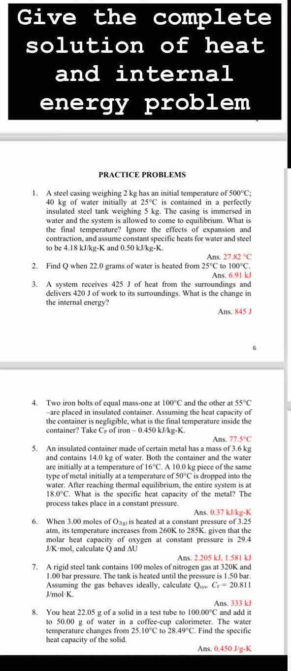 Give the complete
solution of heat
and internal
energy problem 
PRACTICE PROBLEMS
1. A steel casing weighing 2 kg has an initial temperature of 500°C:
40 kg of water initially at 25°C is contained in a perfectly
insulated steel tank weighing 5 kg. The casing is immersed in
water and the system is allowed to come to equilibrium. What is
the final temperature? Ignore the effects of expansion and
contraction, and assume constant specific heats for water and steel
to be 4.18 kJ/kg-K and 0.50 kJ/kg-K.
Ans. 27.82°C
2. Find Q when 22.0 grams of water is heated from 25°C to 100°C.
Ans. 6.91 kJ
3. A system receives 425 J of heat from the surroundings and
delivers 420 J of work to its surroundings. What is the change in
the internal energy?
Ans. 845 J
6
4. Two iron bolts of equal mass-one at 100°C and the other at 55°C
-are placed in insulated container. Assuming the heat capacity of
the container is negligible, what is the final temperature inside the
container? Take C of iron - 0.450 kJ/kg-K.
Ans. 77.5°C
5. An insulated container made of certain metal has a mass of 3.6 kg
and contains 14.0 kg of water. Both the container and the water
are initially at a temperature of 16°C. A 10.0 kg piece of the same
type of metal initially at a temperature of 50°C is dropped into the
water. After reaching thermal equilibrium, the entire system is at
18.0°C. What is the specific heat capacity of the metal? The
process takes place in a constant pressure.
Ans. 0.37 kJ/kg-K
6. When 3.00 moles of O₂(g) is heated at a constant pressure of 3.25
atm, its temperature increases from 260K to 285K. given that the
molar heat capacity of oxygen at constant pressure is 29.4
J/K·mol, calculate Q and AU
Ans. 2.205 kJ, 1.581 kJ
7. A rigid steel tank contains 100 moles of nitrogen gas at 320K and
1.00 bar pressure. The tank is heated until the pressure is 1.50 bar.
Assuming the gas behaves ideally, calculate Q_tyC_r=20.811
J/mol·K.
Ans. 333 kJ
8. You heat 22.05 g of a solid in a test tube to 100.00°C and add it
to 50.00 g of water in a coffee-cup calorimeter. The water
temperature changes from 25.10°C to 28.49°C. Find the specific
heat capacity of the solid.
Ans. 0,450 J/g-K