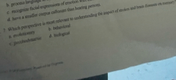 b. process language
c recognize facial expressions of emotion Wl
d have a smafler corpus callosum than hearing persons.
? Which perspective is most relevant to understanding the impact of strokes and brain diseases on memory
a. erolutonry b. behavional
d. biological
c. zn/chedynamie
d t ed Cagrae