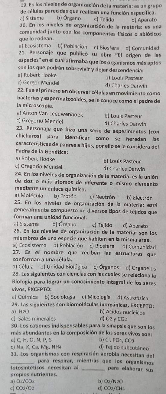 En los niveles de organización de la materia: es un grupo
de células parecidas que realizan una función específica.
a) Sistema b) Órgano c) Tejido d) Aparato
20. En los niveles de organización de la materia: es una
comunidad junto con los componentes físicos o abióticos
que lo rodean.
a) Ecosistema b) Población c) Biosfera d) Comunidad
21. Personaje que publicó su obra “El origen de las
especies'' en el cual afirmaba que los organismos más aptos
son los que podrán sobrevivir y dejar descendencia:
a) Robert Hooke b) Louis Pasteur
c) Gergor Mendel d) Charles Darwin
22. Fue el primero en observar células en movimiento como
bacterias y espermatozoides, se le conoce como el padre de
la microscopía.
a) Anton Van Leeuwenhoek b) Louis Pasteur
c) Gregorio Mendel d) Charles Darwin
23. Personaje que hizo una serie de experimentos (con
chícharos) para identificar como se heredan las
características de padres a hijos, por ello se le considera del
Padre de la Genética:
a) Robert Hooke b) Louis Pasteur
c) Gregorio Mendel d) Charles Darwin
24. En los niveles de organización de la materia: es la unión
de dos o más átomos de diferente o mismo elemento
mediante un enlace químico.
a) Molécula b) Protón c) Neutrón b) Electrón
25. En los niveles de organización de la materia: está
generalmente compuesto de diversos tipos de tejidos que
forman una unidad funcional.
a) Sistema b) Órgano c) Tejido d) Aparato
26. En los niveles de organización de la materia: son los
miembros de una especie que habitan en la misma área.
a) Écosistema b) Población c) Biosfera d) Comunidad
27. Es el nombre que reciben las estructuras que
conforman a una célula.
a) Célula b) Unidad Biológica c) Órganos d) Organelos
28. Las siguientes con ciencias con las cuales se relaciona la
Biología para lograr un conocimiento integral de los seres
vivos, EXCEPTO:
a) Química b) Sociología c) Micología d) Astrofísica
29. Las siguientes son biomoléculas inorgánicas, EXCEPTO:
a) H2O b) Ácidos nucleicos
c) Sales minerales d) O2 y CO2
30. Los cationes indispensables para la sinapsis que son los
más abundantes en la composición de los seres vivos son:
a) C, H, O, N, P, S b) Cl, PO4, CO3
c) Na, K, Ca, Mg, NH4 d) Tejido subcutáneo
31. Los organismos con respiración aerobia necesitan del
_para respirar, mientras que los organismos
fotosintéticos necesitan al _para elaborar sus
propios nutrientes.
a) O2/CO2 b) O2/N2O
c) CO2/O2 d) CO2/CH4