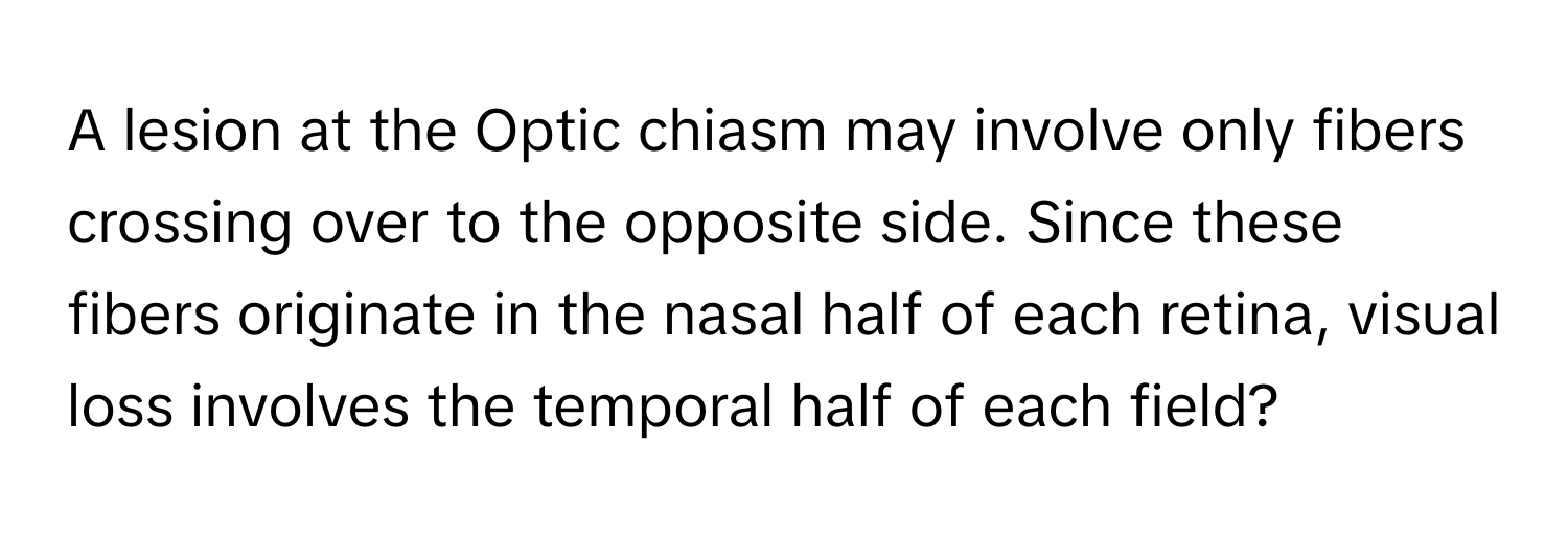 A lesion at the Optic chiasm may involve only fibers crossing over to the opposite side. Since these fibers originate in the nasal half of each retina, visual loss involves the temporal half of each field?