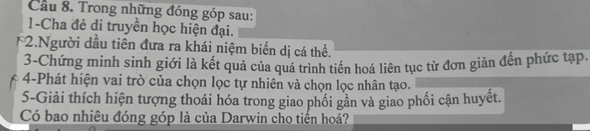 Cầu 8. Trong những đóng góp sau: 
1-Cha đẻ di truyền học hiện đại. 
2.Người dầu tiên đưa ra khái niệm biến dị cá thể. 
3-Chứng minh sinh giới là kết quả của quá trình tiến hoá liên tục từ đơn giản đến phức tạp. 
4-Phát hiện vai trò của chọn lọc tự nhiên và chọn lọc nhân tạo. 
5-Giải thích hiện tượng thoái hóa trong giao phối gần và giao phối cận huyết. 
Có bao nhiêu đóng góp là của Darwin cho tiến hoá?