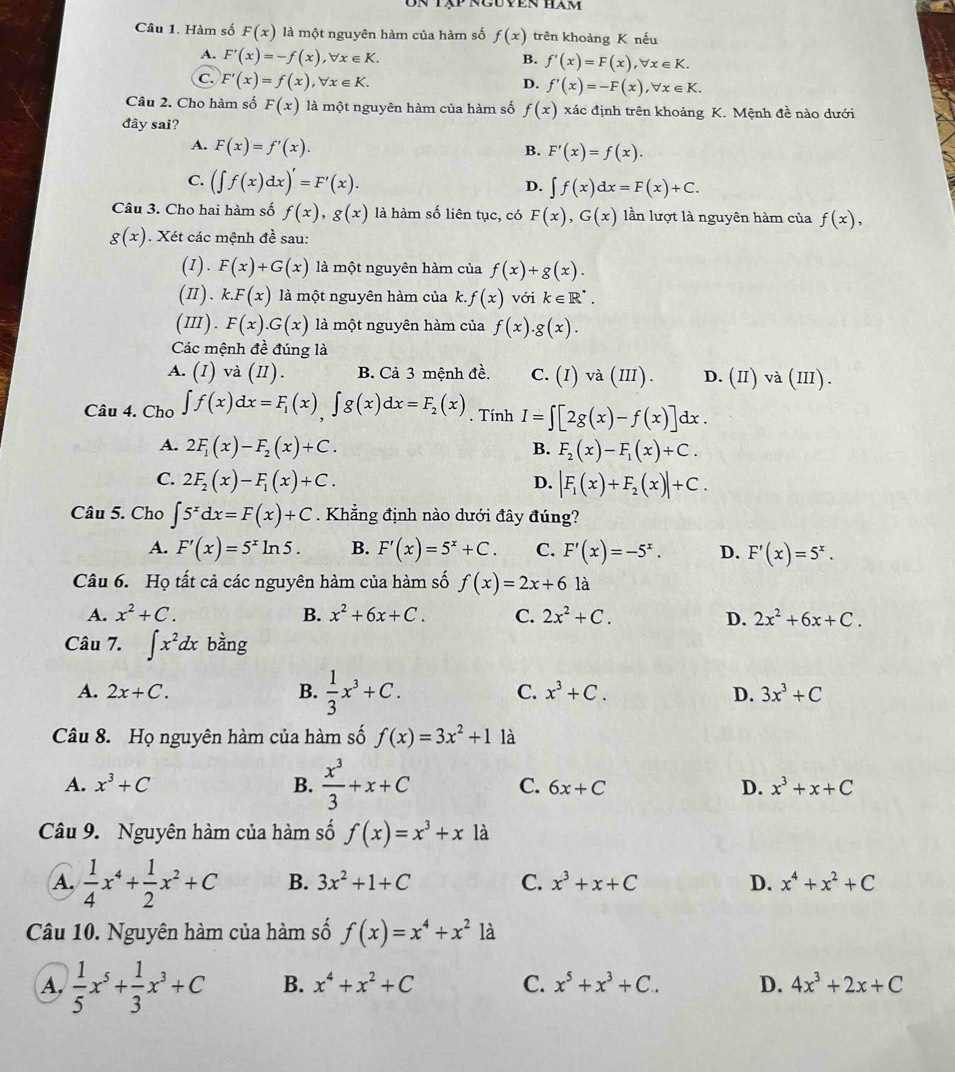 Tập nguyen hăm
Câu 1. Hàm số F(x) là một nguyên hàm của hàm số f(x) trên khoảng K nếu
A. F'(x)=-f(x),forall x∈ K.
B. f'(x)=F(x),forall x∈ K.
C. F'(x)=f(x),forall x∈ K.
D. f'(x)=-F(x),forall x∈ K.
Câu 2. Cho hàm số F(x) là một nguyên hàm của hàm số f(x) xác định trên khoảng K. Mệnh đề nào dưới
đây sai?
A. F(x)=f'(x).
B. F'(x)=f(x).
C. (∈t f(x)dx)'=F'(x).
D. ∈t f(x)dx=F(x)+C.
Câu 3. Cho hai hàm số f(x),g(x) là hàm số liên tục, có F(x),G(x) lần lượt là nguyên hàm của f(x),
g(x). Xét các mệnh đề sau:
(I). F(x)+G(x) là một nguyên hàm của f(x)+g(x).
(π). k.F(x) là một nguyên hàm của k. f(x) với k∈ R^(·).
(ⅢI). F(x).G(x) là một nguyên hàm của f(x).g(x).
Các mệnh đề đúng là
A. (I) va(II). B. Cả 3 mệnh đề. C. (I)va(III). D. (II)va (II1).
Câu 4. Cho ∈t f(x)dx=F_1(x),∈t g(x)dx=F_2(x). Tính I=∈t [2g(x)-f(x)]dx.
A. 2F_1(x)-F_2(x)+C. B. F_2(x)-F_1(x)+C.
C. 2F_2(x)-F_1(x)+C. D. |F_1(x)+F_2(x)|+C.
Câu 5. Cho ∈t 5^xdx=F(x)+C. Khẳng định nào dưới đây đúng?
A. F'(x)=5^xln 5. B. F'(x)=5^x+C. C. F'(x)=-5^x. D. F'(x)=5^x.
Câu 6. Họ tất cả các nguyên hàm của hàm số f(x)=2x+6 là
A. x^2+C. B. x^2+6x+C. C. 2x^2+C. D. 2x^2+6x+C.
Câu 7. ∈t x^2dx bằng
A. 2x+C. B.  1/3 x^3+C. C. x^3+C. D. 3x^3+C
Câu 8. Họ nguyên hàm của hàm số f(x)=3x^2+1 là
A. x^3+C B.  x^3/3 +x+C C. 6x+C D. x^3+x+C
Câu 9. Nguyên hàm của hàm số f(x)=x^3+x1 à
A.  1/4 x^4+ 1/2 x^2+C B. 3x^2+1+C C. x^3+x+C D. x^4+x^2+C
Câu 10. Nguyên hàm của hàm số f(x)=x^4+x^2 là
A.  1/5 x^5+ 1/3 x^3+C B. x^4+x^2+C C. x^5+x^3+C. D. 4x^3+2x+C