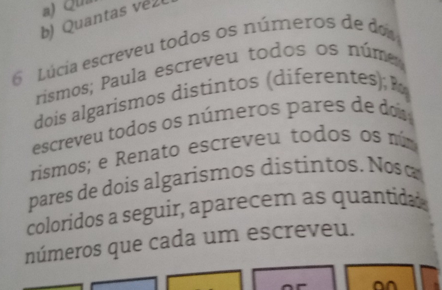 Qua 
b) Quanta 
Lúcía escreveu todos os números de do 
rismos; Paula escreveu todos os núme 
dois algarismos distintos (diferentes); P 
escreveu todos os números pares de do 
rismos; e Renato escreveu todos os núm 
pares de dois algarismos distintos. Nosá 
coloridos a seguir, aparecem as quantidas 
números que cada um escreveu. 
o^