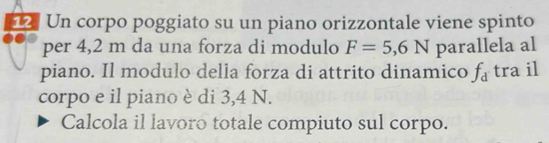 Un corpo poggiato su un piano orizzontale viene spinto 
per 4,2 m da una forza di modulo F=5,6N parallela al 
piano. Il modulo della forza di attrito dinamico f_d tra il 
corpo e il piano è di 3,4 N. 
Calcola il lavoro totale compiuto sul corpo.