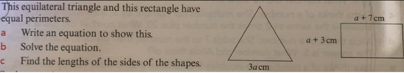 This equilateral triangle and this rectangle have 
equal perimeters. a+7cm
a Write an equation to show this.
a+3cm
b Solve the equation. 
c Find the lengths of the sides of the shapes.