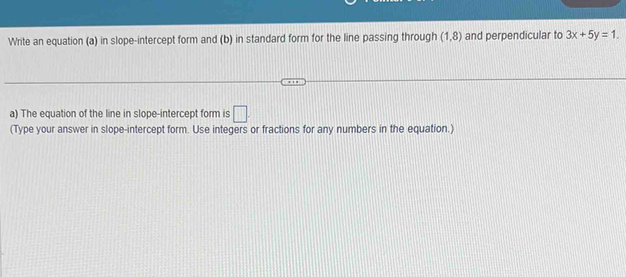 Write an equation (a) in slope-intercept form and (b) in standard form for the line passing through (1,8) and perpendicular to 3x+5y=1. 
a) The equation of the line in slope-intercept form is □ . 
(Type your answer in slope-intercept form. Use integers or fractions for any numbers in the equation.)