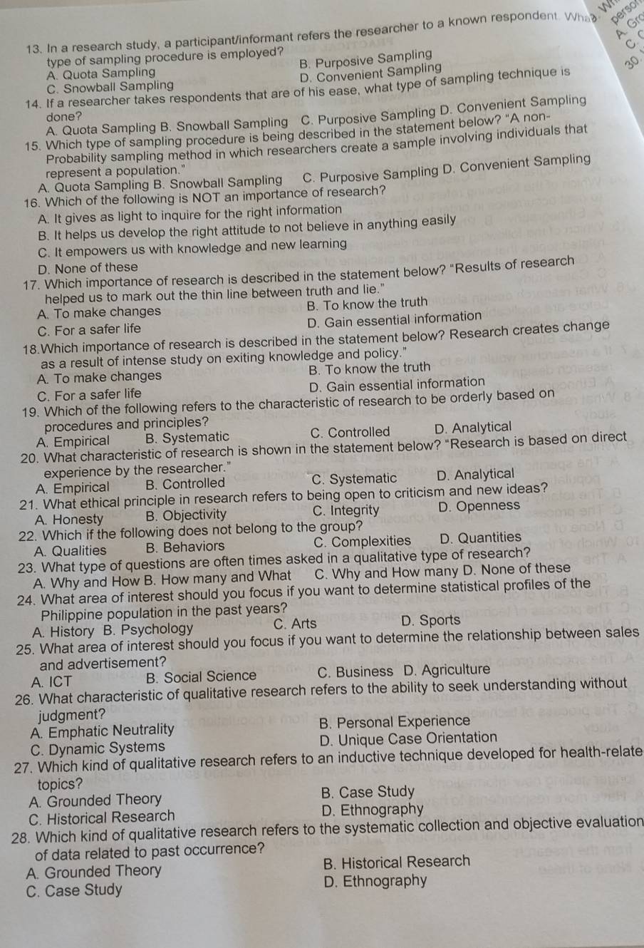 persor
A. Gr
13. In a research study, a participant/informant refers the researcher to a known respondent. Wha  w
C. 
type of sampling procedure is employed?
B. Purposive Sampling
30
A. Quota Sampling
C. Snowball Sampling D. Convenient Sampling
14. If a researcher takes respondents that are of his ease, what type of sampling technique is
A. Quota Sampling B. Snowball Sampling C. Purposive Sampling D. Convenient Sampling
done?
15. Which type of sampling procedure is being described in the statement below? "A non-
Probability sampling method in which researchers create a sample involving individuals that
represent a population."
A. Quota Sampling B. Snowball Sampling C. Purposive Sampling D. Convenient Sampling
16. Which of the following is NOT an importance of research?
A. It gives as light to inquire for the right information
B. It helps us develop the right attitude to not believe in anything easily
C. It empowers us with knowledge and new learning
D. None of these
17. Which importance of research is described in the statement below? “Results of research
helped us to mark out the thin line between truth and lie."
A. To make changes B. To know the truth
C. For a safer life D. Gain essential information
18.Which importance of research is described in the statement below? Research creates change
as a result of intense study on exiting knowledge and policy."
A. To make changes B. To know the truth
C. For a safer life D. Gain essential information
19. Which of the following refers to the characteristic of research to be orderly based on
procedures and principles?
A. Empirical B. Systematic C. Controlled D. Analytical
20. What characteristic of research is shown in the statement below? "Research is based on direct
experience by the researcher."
A. Empirical B. Controlled C. Systematic D. Analytical
21. What ethical principle in research refers to being open to criticism and new ideas?
A. Honesty B. Objectivity C. Integrity D. Openness
22. Which if the following does not belong to the group?
A. Qualities B. Behaviors C. Complexities D. Quantities
23. What type of questions are often times asked in a qualitative type of research?
A. Why and How B. How many and What C. Why and How many D. None of these
24. What area of interest should you focus if you want to determine statistical profiles of the
Philippine population in the past years?
A. History B. Psychology C. Arts D. Sports
25. What area of interest should you focus if you want to determine the relationship between sales
and advertisement?
A. ICT B. Social Science C. Business D. Agriculture
26. What characteristic of qualitative research refers to the ability to seek understanding without
judgment?
A. Emphatic Neutrality B. Personal Experience
C. Dynamic Systems D. Unique Case Orientation
27. Which kind of qualitative research refers to an inductive technique developed for health-relate
topics?
A. Grounded Theory B. Case Study
C. Historical Research D. Ethnography
28. Which kind of qualitative research refers to the systematic collection and objective evaluation
of data related to past occurrence?
A. Grounded Theory B. Historical Research
C. Case Study
D. Ethnography