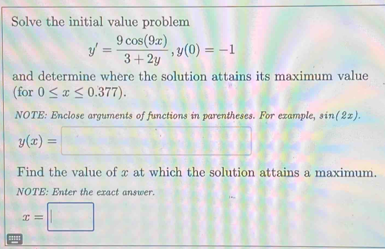 Solve the initial value problem
y'= 9cos (9x)/3+2y , y(0)=-1
and determine where the solution attains its maximum value 
(for 0≤ x≤ 0.377). 
NOTE: Enclose arguments of functions in parentheses. For example, sin ( 2x).
y(x)=□
Find the value of x at which the solution attains a maximum. 
NOTE: Enter the exact answer.
x=□
=====