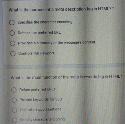 What is the purpose of a meta description tag in HTML? *
Specifies the character encoding.
Defines the preferred URL.
Provides a summary of the webpage's content.
Controls the viewport.
What is the main function of the meta keywords tag in HTML? *
Define preferred URLs
Provide keywords for SEO.
Control viewport settings
Specify character encoding