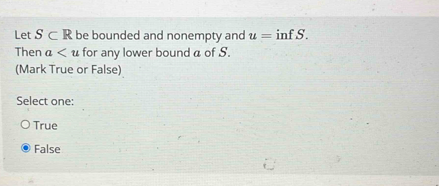 Let S⊂ R be bounded and nonempty and u= infS a
Then a for any lower bound a of S.
(Mark True or False)
Select one:
True
False