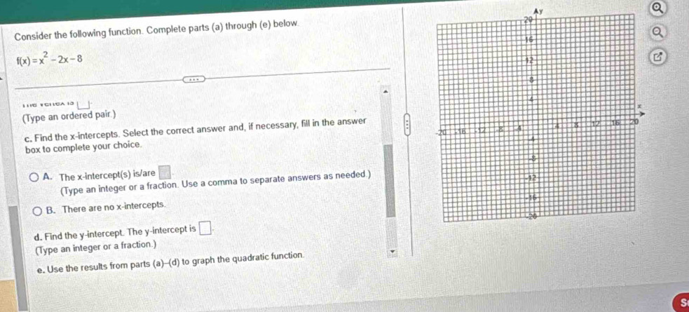 Consider the following function. Complete parts (a) through (e) below. Ay
Q
Q
f(x)=x^2-2x-8
C
(Type an ordered pair.)
c. Find the x-intercepts. Select the correct answer and, if necessary, fill in the answer
box to complete your choice.
A. The x-intercept(s) is/are □ . 
(Type an integer or a fraction. Use a comma to separate answers as needed.)
B. There are no x-intercepts.
d. Find the y-intercept. The y-intercept is □. 
(Type an integer or a fraction.)
e. Use the results from parts (a)-(d) to graph the quadratic function