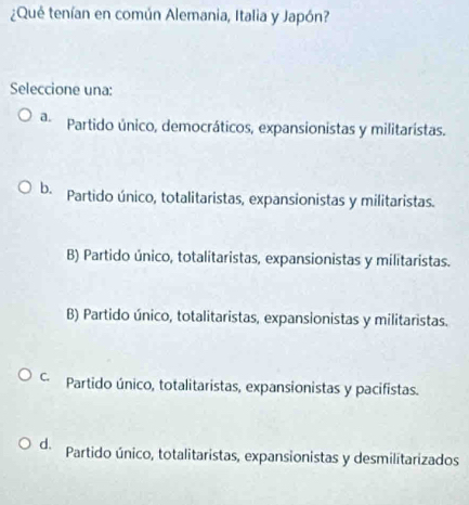 ¿Qué tenían en común Alemania, Italia y Japón?
Seleccione una:
a. Partido único, democráticos, expansionistas y militaristas.
b. Partido único, totalitaristas, expansionistas y militaristas.
B) Partido único, totalitaristas, expansionistas y militaristas.
B) Partido único, totalitaristas, expansionistas y militaristas.
C Partido único, totalitaristas, expansionistas y pacifistas.
d. Partido único, totalitaristas, expansionistas y desmilitarizados