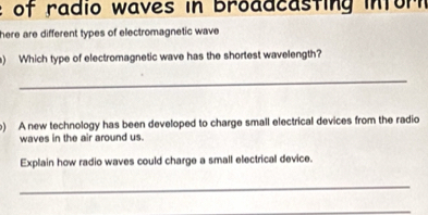 of radio waves in broadcasting inforn 
here are different types of electromagnetic wave 
) Which type of electromagnetic wave has the shortest wavelength? 
_ 
) A new technology has been developed to charge small electrical devices from the radio 
waves in the air around us. 
Explain how radio waves could charge a small electrical device. 
_ 
_