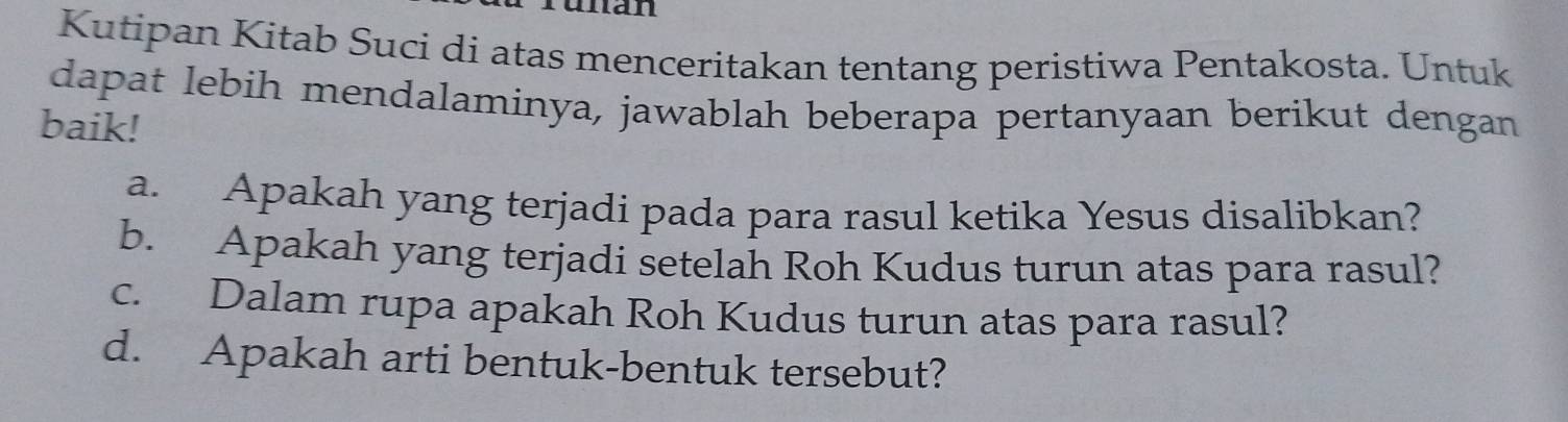 di 
Kutipan Kitab Suci di atas menceritakan tentang peristiwa Pentakosta. Untuk 
dapat lebih mendalaminya, jawablah beberapa pertanyaan berikut dengan 
baik! 
a. Apakah yang terjadi pada para rasul ketika Yesus disalibkan? 
b. Apakah yang terjadi setelah Roh Kudus turun atas para rasul? 
c. Dalam rupa apakah Roh Kudus turun atas para rasul? 
d. Apakah arti bentuk-bentuk tersebut?