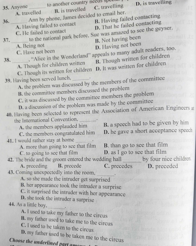 Anyone _to another country needs spee D. is travelling
A. travelled B. is travelled C. travelling
36. _Ann by phone, James decided to email her.
A. Having failed to contact B. Having failed contacting
C. He failed to contact D. That he failed contacting
37. _to the national park before, Sue was amazed to see the geyser.
A. Being not B. Not having been
C. Have not been D. Having not been
38. _, “Alice in the Wonderland” appeals to many adult readers, too.
A. Though for children written B. Though written for children
C. Though its written for children D. It was written for children
39. Having been served lunch, _.
A. the problem was discussed by the members of the committee
B. the committee members discussed the problem
C. it was discussed by the committee members the problem
D. a discussion of the problem was made by the committee
40. Having been selected to represent the Association of American Engineers at
the International Convention, _.
A. the members applauded him B. a speech had to be given by him
C. the members congratulated him D. he gave a short acceptance speech
41. I would rather stay at home _.
A. more than going to see that film B. than go to see that film
C. to going to see that film D. as I go to see that film
42. The bride and the groom entered the wedding hall _by four nice children.
A. preceding B. precede C. precedes D. preceded
43. Coming unexpectedly into the room, _.
A. so she made the intruder get surprised
B. her appearance took the intruder a surprise
C. it surprised the intruder with her appearance
D. she took the intruder a surprise
44. As a little boy,_ .
A. I used to take my father to the circus
B. my father used to take me to the circus
C. I used to be taken to the circus
D. my father used to be taken me to the circus
Choose the underlined part amey