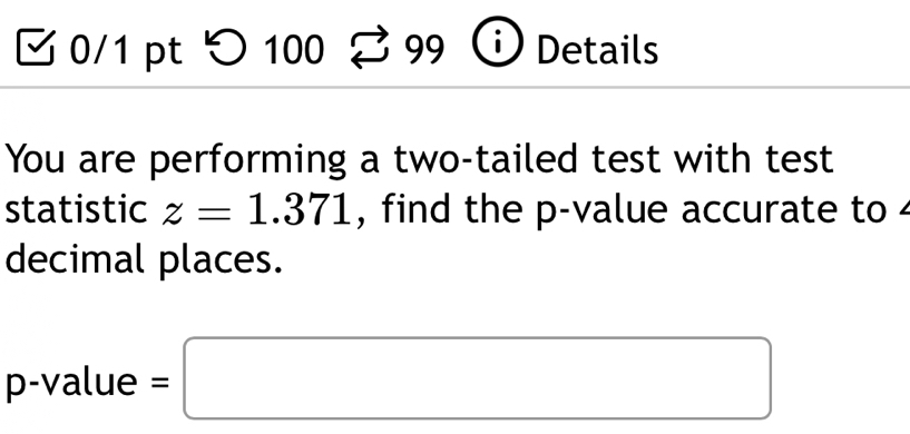 つ 100 99 Details 
You are performing a two-tailed test with test 
statistic z=1.371 , find the p -value accurate to 
decimal places.
p -value =□