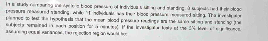 In a study comparing the systolic blood pressure of individuals sitting and standing, 8 subjects had their blood 
pressure measured standing, while 11 individuals has their blood pressure measured sitting. The investigator 
planned to test the hypothesis that the mean blood pressure readings are the same sitting and standing (the 
subjects remained in each position for 5 minutes). If the investigator tests at the 3% level of significance, 
assuming equal variances, the rejection region would be: