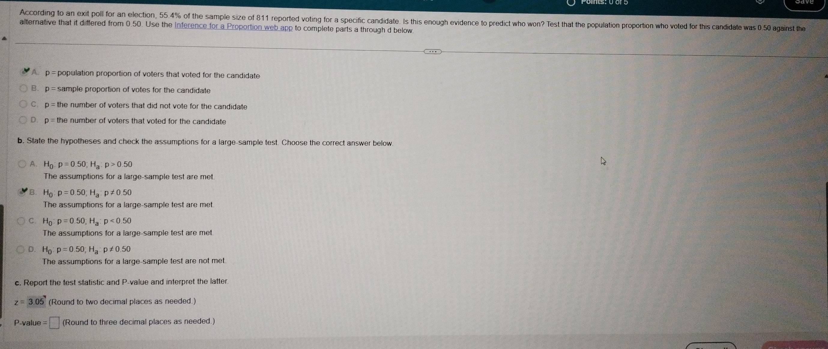 According to an exit poll for an election, 55.4% of the sample size of 811 reported voting for a specific candidate. Is this enough evidence to predict who won? Test that the population proportion who voted for this candidate was 0.50 against the
alternative that it differed from 0.50. Use the Inference for a Proportion web app to complete parts a through d below.
A. p = population proportion of voters that voted for the candidate
B. p = sample proportion of votes for the candidate
C. p=t he number of voters that did not vote for the candidate .
D p=th he number of voters that voted for the candidate .
b. State the hypotheses and check the assumptions for a large-sample test. Choose the correct answer below
A. H_0:p=0.50; H_a:p>0.50
The assumptions for a large-sample test are met.
B H_0:p=0.50; H_a : p!= 0.50
The assumptions for a large-sample test are met.
C. H_0:p=0.50; H_a:p<0.50
The assumptions for a large-sample test are met.
D. H_0:p=0.50; H_a:p!= 0.50
The assumptions for a large-sample test are not met.
c. Report the test statistic and P -value and interpret the latter
z=3.05 (Round to two decimal places as needed.)
P-value =□ (Round to three decimal places as needed.)