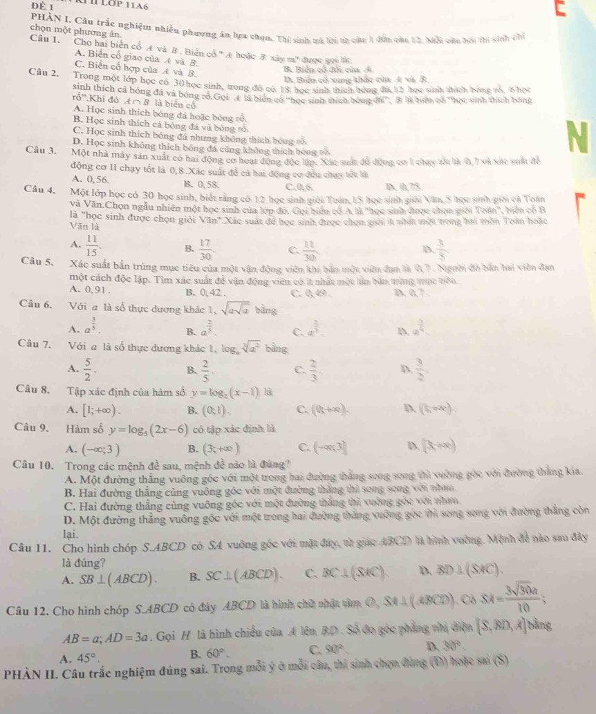 Đè 1
PHÀN I. Câu trắc nghiệm nhiều phương án lựa chọn. Thí sinh trà lời ta của 1 đơa của 12. Mội câu hội thi sinh chỉ
chọn một phương án.
Câu 1.  Cho hai biển cổ A và B. Biển cổ ' A hoặc B xây ra' được gọi h
A. Biển cổ giao của A và B.
C. Biển cổ hợp của A và B.
B Biển cổ đổi của Á
D. Biển cổ xung khắc của 4 và B
Câu 2. Trong một lớp học có 30 học sinh, trong đó có 18 học sinh thích hóng đá 12 họo sinh thích bón vô. 6 hoi
sinh thích cả bóng đá và bóng rõ Gọi A là biên cổ ''học sinh thích bóng đá'. 3: là tiên có ''học sinh thích bóng
rỗ''.Khi đỏ A ∩ B là biển cộ
A. Học sinh thích bóng đá hoặc bóng rỗ.
B. Học sinh thích cả bóng đá và bóng rỗ.
C. Học sinh thích bóng đá nhưng không thích bóng rõ
D. Học sinh không thích bóng đá cũng không thích bóng tõ
N
Câu 3. Một nhà máy sản xuất có hai động cơ hoạt động độc lập. Xác suất để động cơ 1 chưy với là 0,7 và xác sam để
động cơ II chạy tốt là 0,8 Xác suất đề cả hai động cơ đều chau tốc là
A. 0,56. B. 0, 58. C.0,6. D. 0,75
Câu 4. Một lớp học có 30 học sinh, biết rằng có 12 học sinh giới Toán, IS học sinh giới Văn, S học sinh giới cả Toán
Và Văn.Chọn ngẫu nhiên một học sinh của lớp đó. Gọi biên có A là "học sinh được chọn giới Toán", biến có B
là "học sinh được chọn giới Văn".Xác suất để học sinh được chọm giời lt nhấ mội trong hai môn Toán hoặc
Văn là
A.  11/15 .  17/30 .  3/8 
B.
C.  11/30 
D
Câu 5. Xác suất bắn trúng mục tiêu của một vận động viên khi bản một viên đụm là 0,7. Người đó bản hai viên đạn
một cách độc lập. Tim xác suất đề vận động viên có ít nhật một lìn bản tùng mộc nên.
A. 0, 91 . B. 0, 42 . C. 0,49 . D. 0,7 .
Câu 6. Với a là số thực dương khác 1, sqrt(asqrt a) bàng
A. a^(frac 3)5. a^(frac 2)5. a^(frac 2)3. a^(frac 3)4
B.
C.
D.
Câu 7. Với a là số thực dương khác 1, log, sqrt[3](a^2) bằng
A.  5/2 .  2/5 ·  2/3 .  3/2 
B.
C.
D.
Câu 8. Tập xác định của hàm số y=log _2(x-1) là
A. [1;+∈fty ). B. (0;1). C. (0,+∈fty ). D. (fipee).
Câu 9. Hàm số y=log _5(2x-6) có tập xác định là
A. (-∈fty ;3) B. (3;+∈fty ) C. (-∈fty ;3] D. [3,+∈fty )
Câu 10. Trong các mệnh đề sau, mệnh đề nào là đúng?
A. Một đường thẳng vuông góc với một trong hai đường thắng song song thì vường góc với đường thắng kia.
B. Hai đường thắng cùng vuông gốc với một đường thắng thì song song với nhưn
C. Hai đường thắng cùng vuông góc với một đường thắng thì vuờng gọc với nhưn
D. Một đường thắng vuông góc với một trong hai đường thắng vuỡng gọc thì song song với đường thắng còn
lai.
Câu 11. Cho hình chóp S.ABCD có SA vuông góc với mặt đây, từ giác ABCD là hình vường. Mệnh đề nào sau đây
là đúng?
A. SB⊥ (ABCD). B. SC⊥ (ABCD). C. BC⊥ (SAC). D. BD⊥ (SAC).
Câu 12. Cho hình chóp S.ABCD có đây ABCD là hình chủ nhật tâm D SM⊥ (4BCD). ).Cb SA= 3sqrt(30)a/10 ;
AB=a;AD=3a. Gọi H là hình chiều của A lên BD . Số đo góc phẳng nhị điện [S,BD,A] bằng
C. 90°. D. 30°.
A. 45°.
B. 60°.
PHÀN II. Câu trắc nghiệm đúng sai. Trong mỗi ý ở mỗi câu, thí sinh chọn đùng (Đ) hoặc sai (S)