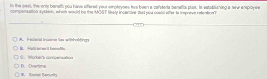 in the past, the only benefit you have offered your employees has been a cafeteria benefits plan. In establishing a new employee
compensation system, which would be the MOST likely incentive that you could offer to improve retention?
A. Federal income tax withholdings
B. Retirement benefits
C. Worker's compensation
D. Overtime
E. Social Security