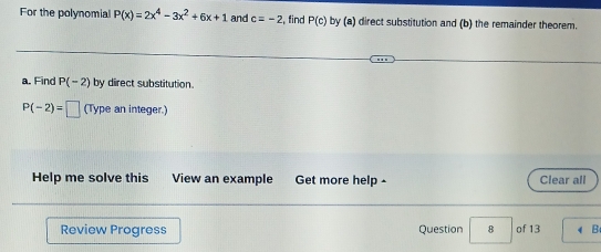 For the polynomial P(x)=2x^4-3x^2+6x+1 and c=-2 , find P(c) by (a) direct substitution and (b) the remainder theorem. 
a. Find P(-2) by direct substitution.
P(-2)=□ (Type an integer.) 
Help me solve this View an example Get more help - Clear all 
Review Progress Question 8 of 13 B