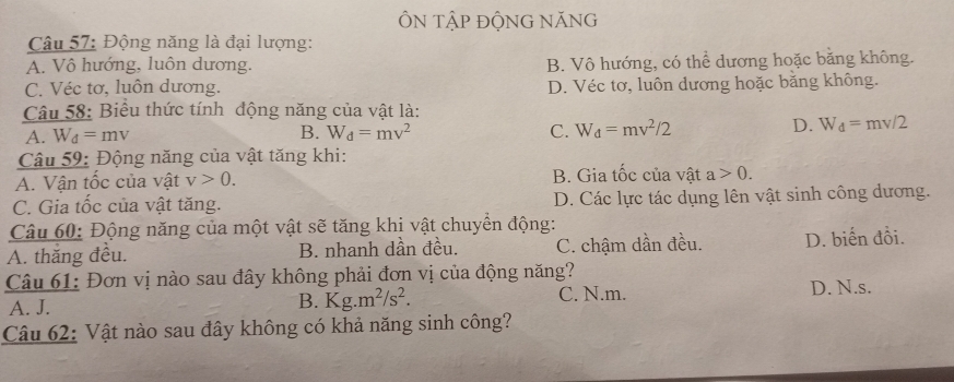 ÔN TậP ĐỘNG NăNG
Câu 57: Động năng là đại lượng:
A. Vô hướng, luôn dương. B. Vô hướng, có thể dương hoặc bằng không.
C. Véc tơ, luôn dương. D. Véc tơ, luôn dương hoặc bằng không.
Câu 58: Biểu thức tính động năng của vật là:
B.
A. W_d=mv W_d=mv^2 C. W_d=mv^2/2
D. W_d=mv/2
Câu 59: Động năng của vật tăng khi:
A. Vận tốc của vật v>0. B. Gia tốc của vật a>0.
C. Gia tốc của vật tăng. D. Các lực tác dụng lên vật sinh công dương.
Câu 60: Động năng của một vật sẽ tăng khị vật chuyển động:
A. thắng đều. B. nhanh dần đều. C. chậm dần đều. D. biến đổi.
Câu 61: Đơn vị nào sau đây không phải đơn vị của động năng?
A. J. B. Kg.m^2/s^2. C. N.m. D. N.s.
Câu 62: Vật nào sau đây không có khả năng sinh công?