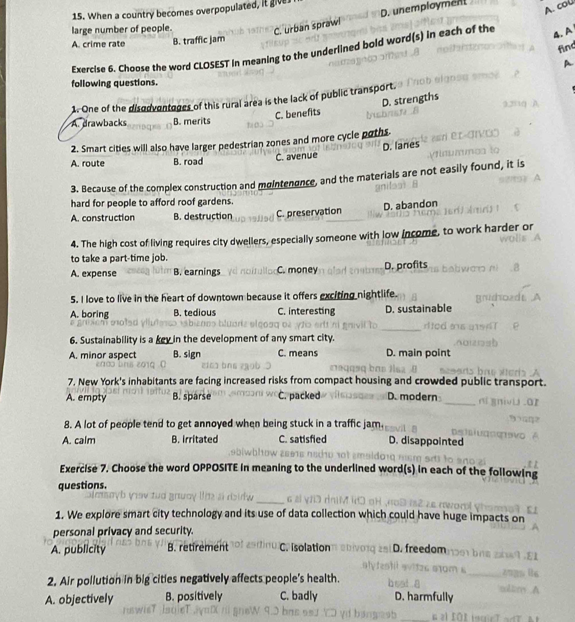 D. unemployment
15. When a country becomes overpopulated, it give
A. col
large number of people.
C. urban sprawl
A. crime rate B. traffic jam
find
Exercise 6. Choose the word CLOSEST In meaning to the underlined bold word(s) in each of the
4. A
A
following questions.
1. One of the disodventages of this rural area is the lack of public transport
C. benefits D. strengths
A. drawbacks B. merits
2. Smart cities will also have larger pedestrian zones and more cycle poths.
A. route B. road C. avenue D. lanes
3. Because of the complex construction and mgintengnce, and the materials are not easily found, it is
hard for people to afford roof gardens.
A. construction B. destruction C. preservation D. abandon
4. The high cost of living requires city dwellers, especially someone with low income, to work harder or
to take a part-time job.
A. expense B. earnings C. money D. profits
5. I love to live in the heart of downtown because it offers exciting nightlife.
A. boring B. tedious C. interesting D. sustainable
6. Sustainability is a key in the development of any smart city.
A. minor aspect B. sign C. means D. main point
7. New York's inhabitants are facing increased risks from compact housing and crowded public transport.
A. empty B. sparse C. packed D. modern
8. A lot of people tend to get annoyed when being stuck in a traffic jam.
A. calm B. irritated C. satisfied D. disappointed
Exercise 7. Choose the word OPPOSITE in meaning to the underlined word(s) in each of the following
questions.
_
1. We explore smart city technology and its use of data collection which could have have huge impacts on
personal privacy and security.
A. publicity B. retirement C. Isolation D. freedom
2. Air pollution in big cities negatively affects people’s health.
A. objectively B. positively C. badly D. harmfully