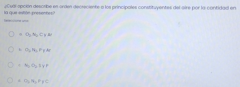 ¿Cuál opción describe en orden decreciente a los principales constituyentes del aire por la cantidad en
la que están presentes?
Seleccione una:
a. O_2, N_2, C y Ar
b. O_2, N_2, P y Ar
C. N_2, O_2, S y P
d. O_2, N_2 , P y C