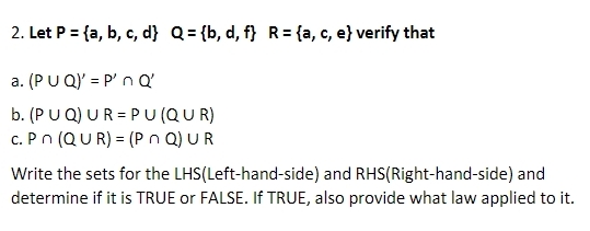 Let P= a,b,c,d Q= b,d,f R= a,c,e verify that 
a. (P∪ Q)'=P'∩ Q'
b. (P∪ Q)∪ R=P∪ (Q∪ R)
C. P∩ (Q∪ R)=(P∩ Q)∪ R
Write the sets for the LHS(Left-hand-side) and RHS(Right-hand-side) and 
determine if it is TRUE or FALSE. If TRUE, also provide what law applied to it.