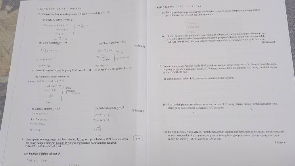 6 1
5| N A K T 17S^-21=12h d h a n icAKTUS21211N1=1.1 lā hūn
7 Überi / herubah secara langsung g+9danf=-4 apabila x=-18 (b) Hitung pendapatan pengusaha bas tersebut jika hanya 32 orang pelajar yang menggunakan
perkhidmatas has tersebuš pada bulan tertentu 
a)  Ungkap /dalam sebuian e
r^(24)
f_sim y+4=f=kg^(+y) 5- a/9 y+9
t=242111
-4-k-16+0
r=4m
-4r=1+q
(c) Ekoran musim hujan yang berterusan, bilangan pelajar yang menggunakan perkhidmatan bas
x= (-4)/-4 = 4/-4 
tersebut telah meningkat dan jumkah perdapain pengusaha bas in bagi bulan tersehut sl ab 
(b) Nifaifapabilage--45 (c) Nilai g apabsla y=13 1/3  RMRM1 650. Hitung bilangan pelajar yang menggunakan perkhidmatan bas pada bulan mu
[6 Markah]
[6 Markah]
f= 4/9 (+4)_ +4
3 1/2 = 4/4 y+4
F= 4/9 (-10)
 40/1 = 4/10 (gN0) beginarrayl  100/q =3x y=4x^(-9)y=31endarray.
□ 
y=-16y
12 =4(y+4)
8 Diberi K berubah secara langsung M di mana M=(L+3) Diber K=-105 5 apabila L=J8 10. Dalam satu seminar Pecutan Akhir SPM, jangkaan kutipan yuran penyertaan, Y. diunjur berubah secara
langsung dengan bilangan penyeriaan, P. Jika penyeriaan adalah maksimum, 450 ovang, jumlah kutipan
(a) Ungkap K dalam sebutan M
k*m=(k+1)...k+1m(k+1) (a) Hitung kadar, dalam RM, yuran penyeraan seminar tersebut.
-105=4(4+1)
+foz=1-2
1=-5-(6+11)
I= 16π /21 
3≤ y
(b) Jika jumlah penyertaan sebenar seminar itu ialah 415 orang sahaja, hitung jumlah kerugian yang
(b) Nilai K apabila L=35 (c) Nilai M apabila K=25 [6 Markah] ditanggung bagi seminar berkapasiti 450 orang nu
k=-5m(LH)
x=-sin (s+s)
t=-5=(55+1)
24=-5n(6+1)
k=-5=(34)
k· s=190
frac  25/-5 )
(e) Ekoran promosi yang agresif. jumlah penyertaan telah melebihi jumlah maksimum, tetapi penganjur
masih mengenakan kadar yuran yang sama, hitung bilangan penyertaan jika penganjur berjaya
9. Pendapatan seorang pengusaha bas sekolah, T bagi sesi persekolahan 2021 berubah secara TP5 mengutip kurang RM200 daripada RM45 000
langsung dengan bilangan pelajar, P. yang menggunakan perkhidmatan tersebut. 8 Markah
Diberi T=1000 O apábila P=40
(a) Ungkap T dalam sebutan P.