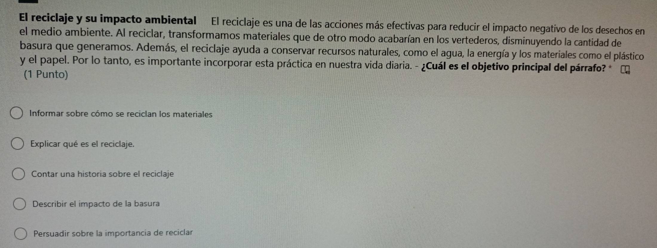 El reciclaje y su impacto ambiental El reciclaje es una de las acciones más efectivas para reducir el impacto negativo de los desechos en
el medio ambiente. Al reciclar, transformamos materiales que de otro modo acabarían en los vertederos, disminuyendo la cantidad de
basura que generamos. Además, el reciclaje ayuda a conservar recursos naturales, como el agua, la energía y los materiales como el plástico
y el papel. Por lo tanto, es importante incorporar esta práctica en nuestra vida diaria. - ¿Cuál es el objetivo principal del párrafo? *
(1 Punto)
Informar sobre cómo se reciclan los materiales
Explicar qué es el reciclaje.
Contar una historia sobre el reciclaje
Describir el impacto de la basura
Persuadir sobre la importancia de reciclar